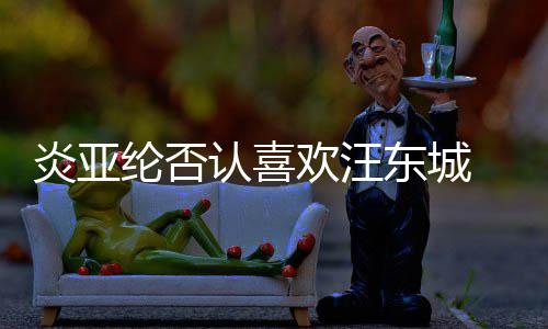 认喜炎亚欢汪东城过的纶否发生 称从未是事
