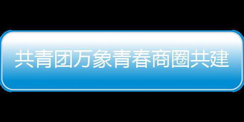 员会共青圈共团万象青春商成立建委