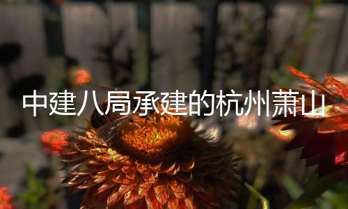 八局目顺的杭过竣工验期项利通中建州萧承建场三山国收际机