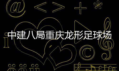 八局办日目举龙形中建重庆足球职工开放场项家属
