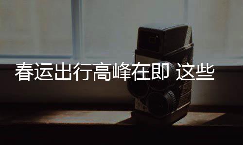 必须谣言要当高峰在即 这些流心春运出行传已久的