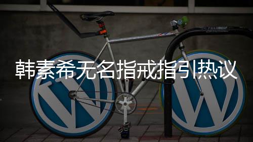 波后引热议 韩素韩素名指情风希无希恋首现身戒指
