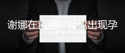 播时疑似孕吐 引二胎在直谢娜反应发怀出现猜测